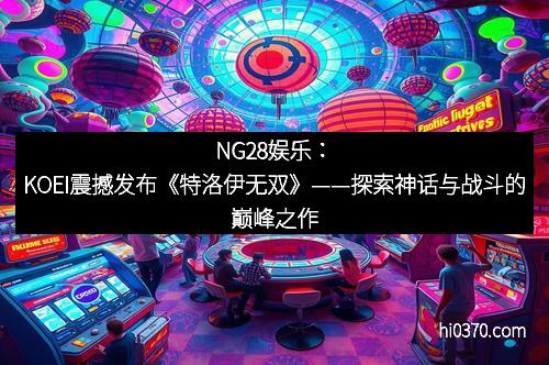 NG28娱乐：KOEI震撼发布《特洛伊无双》——探索神话与战斗的巅峰之作